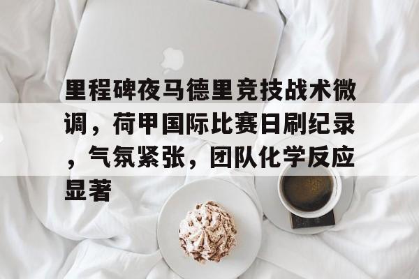 关于里程碑夜马德里竞技战术微调，荷甲国际比赛日刷纪录，气氛紧张，团队化学反应显著的信息-电竞赛